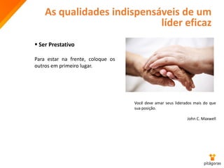 As qualidades indispensáveis de um
líder eficaz
 Ser Prestativo
Para estar na frente, coloque os
outros em primeiro lugar.
Você deve amar seus liderados mais do que
sua posição.
John C. Maxwell
 