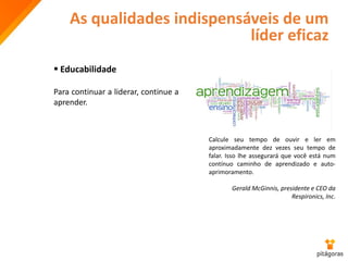 As qualidades indispensáveis de um
líder eficaz
 Educabilidade
Para continuar a liderar, continue a
aprender.
Calcule seu tempo de ouvir e ler em
aproximadamente dez vezes seu tempo de
falar. Isso lhe assegurará que você está num
contínuo caminho de aprendizado e auto-
aprimoramento.
Gerald McGinnis, presidente e CEO da
Respironics, Inc.
 
