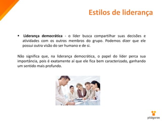 Estilos de liderança
 Liderança democrática - o líder busca compartilhar suas decisões e
atividades com os outros membros do grupo. Podemos dizer que ele
possui outra visão do ser humano e de si.
Não significa que, na liderança democrática, o papel do líder perca sua
importância, pois é exatamente aí que ele fica bem caracterizado, ganhando
um sentido mais profundo.
 