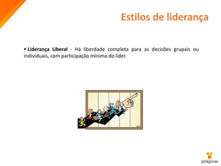 Estilos de liderança
 Liderança Liberal - Há liberdade completa para as decisões grupais ou
individuais, com participação mínima do líder.
 
