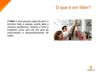 O que é ser líder?
O líder é uma pessoa capaz de gerir e
orientar toda a equipe, sendo apto a
resolver problemas, motivar o time e
trabalhar junto com ele em prol do
crescimento e desenvolvimento de
todos.
 