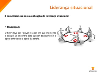 Liderança situacional
3 Características para a aplicação da liderança situacional
 Flexibilidade
O líder deve ser flexível e saber em que momento
a equipe se encontra para aplicar devidamente o
apoio emocional e apoio da tarefa.
 