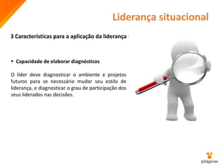 Liderança situacional
3 Características para a aplicação da liderança situacional
 Capacidade de elaborar diagnósticos
O líder deve diagnosticar o ambiente e projetos
futuros para se necessário mudar seu estilo de
liderança, e diagnosticar o grau de participação dos
seus liderados nas decisões.
 