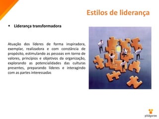  Liderança transformadora
Atuação dos líderes de forma inspiradora,
exemplar, realizadora e com constância de
propósito, estimulando as pessoas em torno de
valores, princípios e objetivos da organização,
explorando as potencialidades das culturas
presentes, preparando líderes e interagindo
com as partes interessadas
Estilos de liderança
 