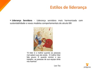 Estilos de liderança
 Liderança Servidora - Liderança servidora mais harmonizada com
sustentabilidade e novos modelos comportamentais do século XXI
“O líder é o melhor quando as pessoas
mal sabem que ele existe. O melhor líder
fala pouco. E quando conclui o seu
trabalho, as pessoas de sua equipe dirão
nós fizemos”
Lao Tzu
 