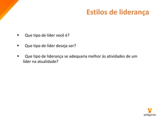 Estilos de liderança
 Que tipo de líder você é?
 Que tipo de líder deseja ser?
 Que tipo de liderança se adequaria melhor às atividades de um
líder na atualidade?
 