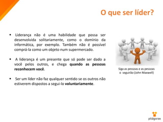 O que ser líder?
 Liderança não é uma habilidade que possa ser
desenvolvida solitariamente, como o domínio da
informática, por exemplo. Também não é possível
comprá-la como um objeto num supermercado.
 A liderança é um presente que só pode ser dado a
você pelos outros, e chega quando as pessoas
reconhecem você.
 Ser um líder não faz qualquer sentido se os outros não
estiverem dispostos a segui-lo voluntariamente.
Siga as pessoas e as pessoas
o seguirão (John Maxwell)
 