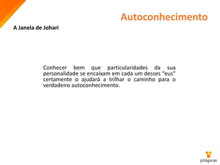 Autoconhecimento
A Janela de Johari
Conhecer bem que particularidades da sua
personalidade se encaixam em cada um desses “eus”
certamente o ajudará a trilhar o caminho para o
verdadeiro autoconhecimento.
 
