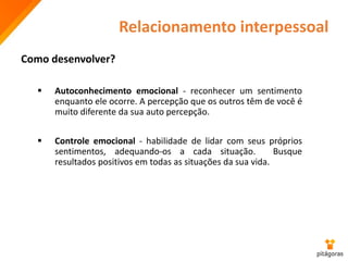 Relacionamento interpessoal
 Autoconhecimento emocional - reconhecer um sentimento
enquanto ele ocorre. A percepção que os outros têm de você é
muito diferente da sua auto percepção.
 Controle emocional - habilidade de lidar com seus próprios
sentimentos, adequando-os a cada situação. Busque
resultados positivos em todas as situações da sua vida.
Como desenvolver?
 