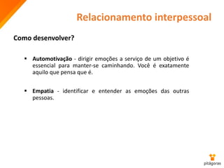 Relacionamento interpessoal
Como desenvolver?
 Automotivação - dirigir emoções a serviço de um objetivo é
essencial para manter-se caminhando. Você é exatamente
aquilo que pensa que é.
 Empatia - identificar e entender as emoções das outras
pessoas.
 