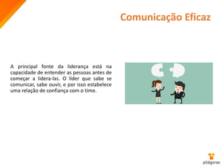 Comunicação Eficaz
A principal fonte da liderança está na
capacidade de entender as pessoas antes de
começar a lidera-las. O líder que sabe se
comunicar, sabe ouvir, e por isso estabelece
uma relação de confiança com o time.
 