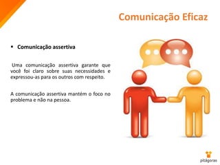 Comunicação Eficaz
 Comunicação assertiva
Uma comunicação assertiva garante que
você foi claro sobre suas necessidades e
expressou-as para os outros com respeito.
A comunicação assertiva mantém o foco no
problema e não na pessoa.
 