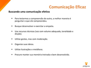 Comunicação Eficaz
 Para testarmos a compreensão do outro, a melhor maneira é
perguntar o que ele compreendeu.
 Busque desenvolver e exercitar a empatia.
 Use recursos técnicos (voz com volume adequado, tonalidade e
dicção).
 Utilize gestos, mas com moderação.
 Organize suas ideias.
 Utilize ilustrações e metáforas.
 Procure manter sua memória treinada e bem desenvolvida.
Buscando uma comunicação efetiva
 