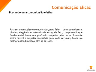 Comunicação Eficaz
Buscando uma comunicação efetiva
Para ser um excelente comunicador, para falar bem, com clareza,
técnica, elegância e naturalidade e ser, de fato, compreendido, é
fundamental haver um profundo respeito pelo outro. Somente
assim haverá a empatia necessária para, cada vez mais, haver um
melhor entendimento entre as pessoas.
 
