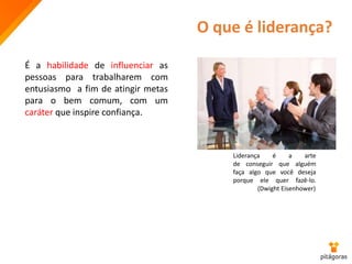 O que é liderança?
É a habilidade de influenciar as
pessoas para trabalharem com
entusiasmo a fim de atingir metas
para o bem comum, com um
caráter que inspire confiança.
Liderança é a arte
de conseguir que alguém
faça algo que você deseja
porque ele quer fazê-lo.
(Dwight Eisenhower)
 