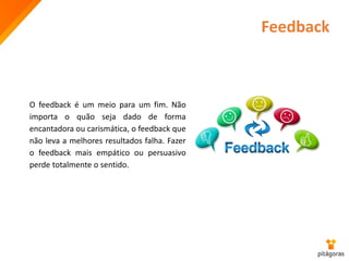 Feedback
O feedback é um meio para um fim. Não
importa o quão seja dado de forma
encantadora ou carismática, o feedback que
não leva a melhores resultados falha. Fazer
o feedback mais empático ou persuasivo
perde totalmente o sentido.
 