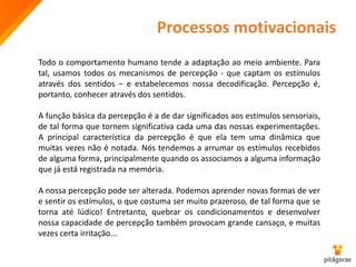 Processos motivacionais
Todo o comportamento humano tende a adaptação ao meio ambiente. Para
tal, usamos todos os mecanismos de percepção - que captam os estímulos
através dos sentidos – e estabelecemos nossa decodificação. Percepção é,
portanto, conhecer através dos sentidos.
A função básica da percepção é a de dar significados aos estímulos sensoriais,
de tal forma que tornem significativa cada uma das nossas experimentações.
A principal característica da percepção é que ela tem uma dinâmica que
muitas vezes não é notada. Nós tendemos a arrumar os estímulos recebidos
de alguma forma, principalmente quando os associamos a alguma informação
que já está registrada na memória.
A nossa percepção pode ser alterada. Podemos aprender novas formas de ver
e sentir os estímulos, o que costuma ser muito prazeroso, de tal forma que se
torna até lúdico! Entretanto, quebrar os condicionamentos e desenvolver
nossa capacidade de percepção também provocam grande cansaço, e muitas
vezes certa irritação...
 