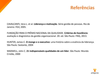 Referências
CAVALCANTI, Vera L. et al. Liderança e motivação. Série gestão de pessoas. Rio de
Janeiro: FGV, 2005.
FUNDAÇÃO PARA O PRÊMIO NACIONAL DA QUALIDADE. Critérios de Excelência:
avaliação e diagnóstico da gestão organizacional. 20. ed. São Paulo: FNQ, 2013.
HUNTER, James C. O monge e o executivo: uma história sobre a essência da liderança.
São Paulo: Sextante, 2004
MAXWELL, John C. 21 indispensáveis qualidades de um líder. São Paulo: Mundo
Cristão, 2000
 