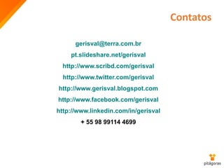 Contatos
gerisval@terra.com.br
pt.slideshare.net/gerisval
http://www.scribd.com/gerisval
http://www.twitter.com/gerisval
http://www.gerisval.blogspot.com
http://www.facebook.com/gerisval
http://www.linkedin.com/in/gerisval
+ 55 98 99114 4699
 