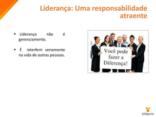 Liderança: Uma responsabilidade
atraente
 Liderança não é
gerenciamento.
 É interferir seriamente
na vida de outras pessoas.
 