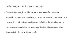 Liderança nas Organizações
• Em uma organização, a liderança é um tema de fundamental
importância, pois está relacionado com o sucesso ou o fracasso, com
conseguir ou não atingir os objetivos definidos. Principalmente no
contexto empresarial ou de uma organização, é importante saber
fazer a distinção entre líder e chefe.
 