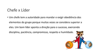 Chefe x Líder
• Um chefe tem a autoridade para mandar e exigir obediência dos
elementos do grupo porque muitas vezes se considera superior a
eles. Um bom líder aponta a direção para o sucesso, exercendo
disciplina, paciência, compromisso, respeito e humildade.
 