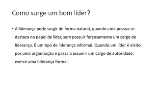 Como surge um bom líder?
• A liderança pode surgir de forma natural, quando uma pessoa se
destaca no papel de líder, sem possuir forçosamente um cargo de
liderança. É um tipo de liderança informal. Quando um líder é eleito
por uma organização e passa a assumir um cargo de autoridade,
exerce uma liderança formal.
 