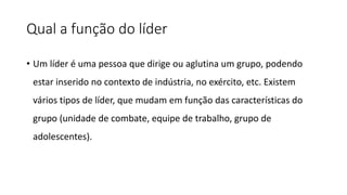 Qual a função do líder
• Um líder é uma pessoa que dirige ou aglutina um grupo, podendo
estar inserido no contexto de indústria, no exército, etc. Existem
vários tipos de líder, que mudam em função das características do
grupo (unidade de combate, equipe de trabalho, grupo de
adolescentes).
 