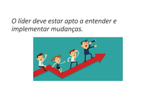 O líder deve estar apto a entender e
implementar mudanças.
 