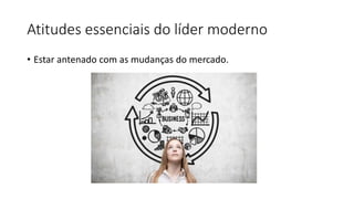 Atitudes essenciais do líder moderno
• Estar antenado com as mudanças do mercado.
 
