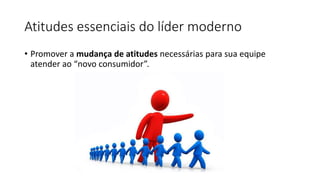 Atitudes essenciais do líder moderno
• Promover a mudança de atitudes necessárias para sua equipe
atender ao “novo consumidor”.
 