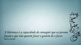 A liderança é a capacidade de conseguir que as pessoas
façam o que não querem fazer e gostem de o fazer.
Harry Truman
 