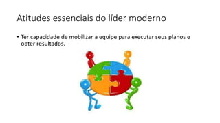 Atitudes essenciais do líder moderno
• Ter capacidade de mobilizar a equipe para executar seus planos e
obter resultados.
 