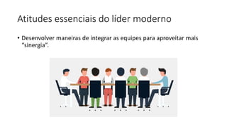Atitudes essenciais do líder moderno
• Desenvolver maneiras de integrar as equipes para aproveitar mais
“sinergia”.
 
