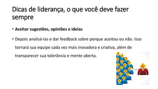 Dicas de liderança, o que você deve fazer
sempre
• Aceitar sugestões, opiniões e ideias
• Depois analisá-las e dar feedback sobre porque aceitou ou não. Isso
tornará sua equipe cada vez mais inovadora e criativa, além de
transparecer sua tolerância e mente aberta.
 