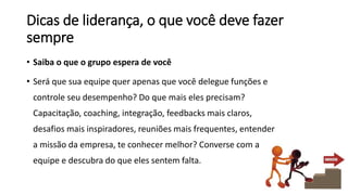 Dicas de liderança, o que você deve fazer
sempre
• Saiba o que o grupo espera de você
• Será que sua equipe quer apenas que você delegue funções e
controle seu desempenho? Do que mais eles precisam?
Capacitação, coaching, integração, feedbacks mais claros,
desafios mais inspiradores, reuniões mais frequentes, entender
a missão da empresa, te conhecer melhor? Converse com a
equipe e descubra do que eles sentem falta.
 