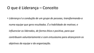 O que é Liderança – Conceito
• Liderança é a condução de um grupo de pessoas, transformando-o
numa equipe que gera resultados. É a habilidade de motivar, e
influenciar os liderados, de forma ética e positiva, para que
contribuam voluntariamente e com entusiasmo para alcançarem os
objetivos da equipe e da organização.
 