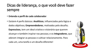 Dicas de liderança, o que você deve fazer
sempre
• Entenda o perfil de cada colaborador
• Existem 4 perfis básicos: Analíticos, influenciados pela lógica e
dados objetivos; Empreendedores, motivados pelo desafio;
Expressivos, tem um ideal criativo e visionário que querem
alcançar e também inspirar nas pessoas; e os Integradores, que
adoram integrar as pessoas e cultivar relacionamento. Para
cada um, uma tarefa e um desafio diferente!
 