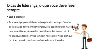 Dicas de liderança, o que você deve fazer
sempre
• Seja o exemplo
• Se você exige pontualidade, seja o primeiro a chegar. Se acha
que a equipe deve dominar o inglês, seja capaz de falar muito
bem esse idioma, se acredita que falta conhecimento técnico
no grupo, capacite-se você também nessa área. Nada pior que
um líder que não inspira a confiança de seus liderados.
 
