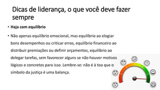 Dicas de liderança, o que você deve fazer
sempre
• Haja com equilíbrio
• Não apenas equilíbrio emocional, mas equilíbrio ao elogiar
bons desempenhos ou criticar erros, equilíbrio financeiro ao
distribuir premiações ou definir orçamentos, equilíbrio ao
delegar tarefas, sem favorecer alguns se não houver motivos
lógicos e concretos para isso. Lembre-se: não é à toa que o
símbolo da justiça é uma balança.
 