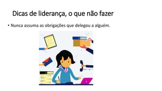 Dicas de liderança, o que não fazer
• Nunca assuma as obrigações que delegou a alguém.
 