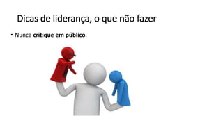 Dicas de liderança, o que não fazer
• Nunca critique em público.
 