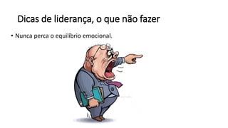 Dicas de liderança, o que não fazer
• Nunca perca o equilíbrio emocional.
 