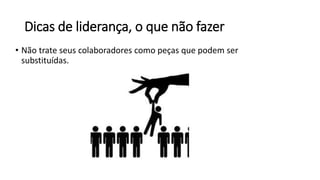 Dicas de liderança, o que não fazer
• Não trate seus colaboradores como peças que podem ser
substituídas.
 