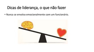 Dicas de liderança, o que não fazer
• Nunca se envolva emocionalmente com um funcionário.
 