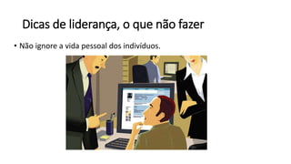 Dicas de liderança, o que não fazer
• Não ignore a vida pessoal dos indivíduos.
 