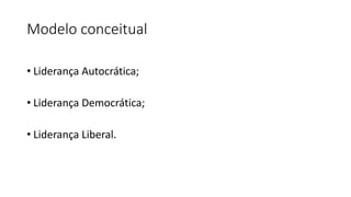 Modelo conceitual
• Liderança Autocrática;
• Liderança Democrática;
• Liderança Liberal.
 
