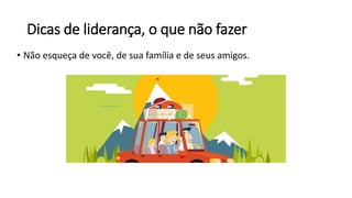 Dicas de liderança, o que não fazer
• Não esqueça de você, de sua família e de seus amigos.
 