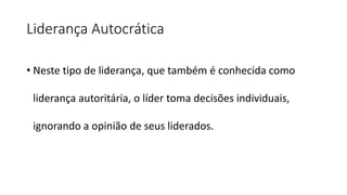 Liderança Autocrática
• Neste tipo de liderança, que também é conhecida como
liderança autoritária, o líder toma decisões individuais,
ignorando a opinião de seus liderados.
 