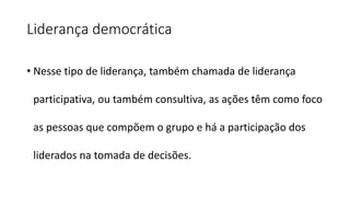 Liderança democrática
• Nesse tipo de liderança, também chamada de liderança
participativa, ou também consultiva, as ações têm como foco
as pessoas que compõem o grupo e há a participação dos
liderados na tomada de decisões.
 